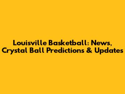 Louisville Basketball: News, Crystal Ball Predictions & Updates