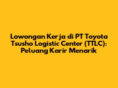 Lowongan Kerja di PT Toyota Tsusho Logistic Center (TTLC): Peluang Karir Menarik
