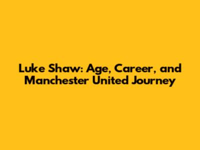Luke Shaw: Age, Career, and Manchester United Journey