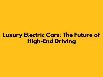 Luxury Electric Cars: The Future of High-End Driving
