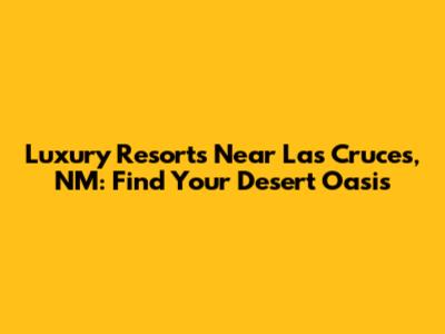 Luxury Resorts Near Las Cruces, NM: Find Your Desert Oasis