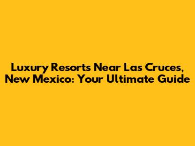 Luxury Resorts Near Las Cruces, New Mexico: Your Ultimate Guide