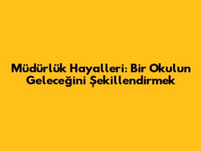 Müdürlük Hayalleri: Bir Okulun Geleceğini Şekillendirmek