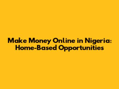 Make Money Online in Nigeria: Home-Based Opportunities