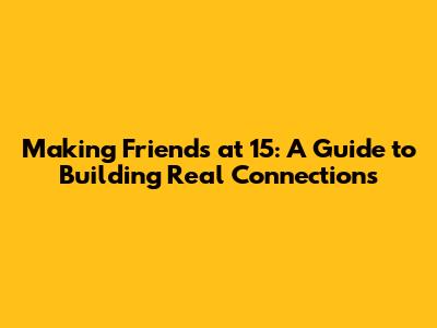 Making Friends at 15: A Guide to Building Real Connections
