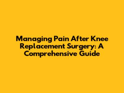 Managing Pain After Knee Replacement Surgery: A Comprehensive Guide