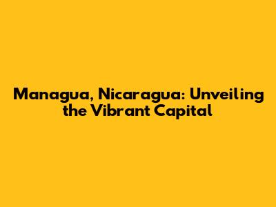 Managua, Nicaragua: Unveiling the Vibrant Capital