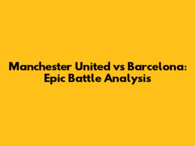 Manchester United vs Barcelona: Epic Battle Analysis