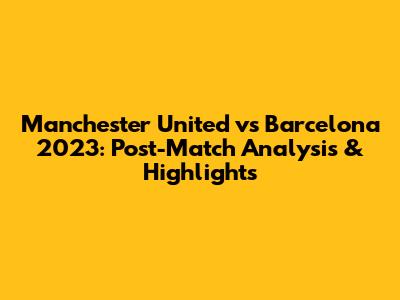 Manchester United vs Barcelona 2023: Post-Match Analysis & Highlights