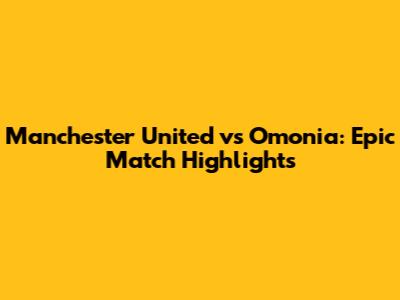 Manchester United vs Omonia: Epic Match Highlights
