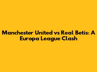 Manchester United vs Real Betis: A Europa League Clash