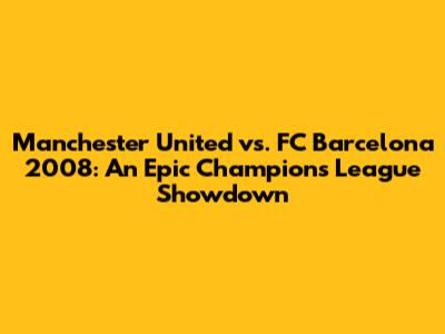 Manchester United vs. FC Barcelona 2008: An Epic Champions League Showdown