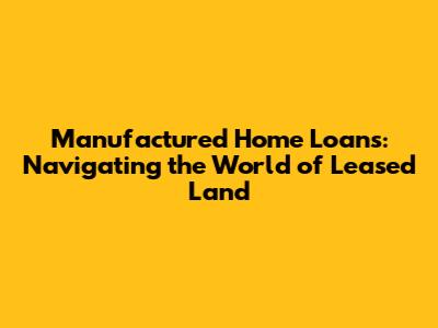 Manufactured Home Loans: Navigating the World of Leased Land