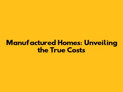 Manufactured Homes: Unveiling the True Costs