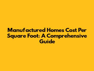 Manufactured Homes Cost Per Square Foot: A Comprehensive Guide