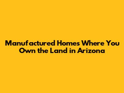 Manufactured Homes Where You Own the Land in Arizona