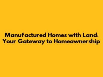 Manufactured Homes with Land: Your Gateway to Homeownership