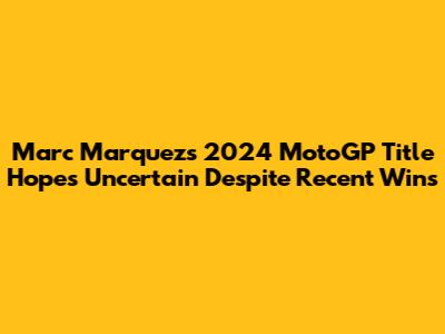 Marc Marquez's 2024 MotoGP Title Hopes Uncertain Despite Recent Wins