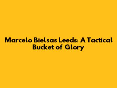 Marcelo Bielsa's Leeds: A Tactical Bucket of Glory