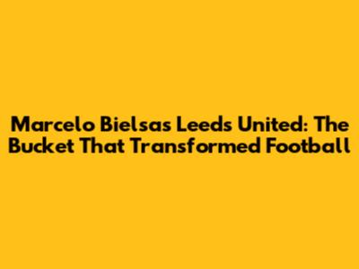Marcelo Bielsa's Leeds United: The Bucket That Transformed Football