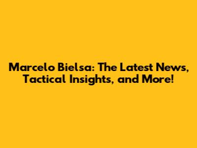 Marcelo Bielsa: The Latest News, Tactical Insights, and More!