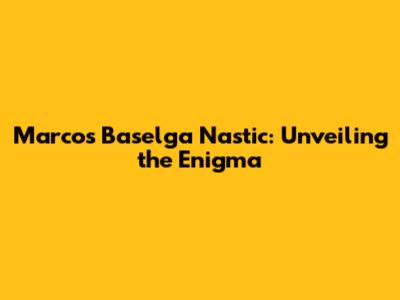 Marcos Baselga Nastic: Unveiling the Enigma