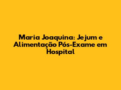 Maria Joaquina: Jejum e Alimentação Pós-Exame em Hospital