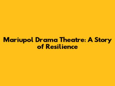 Mariupol Drama Theatre: A Story of Resilience
