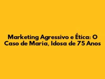Marketing Agressivo e Ética: O Caso de Maria, Idosa de 75 Anos