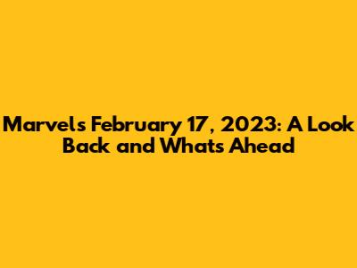 Marvel's February 17, 2023: A Look Back and What's Ahead