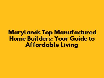 Maryland's Top Manufactured Home Builders: Your Guide to Affordable Living
