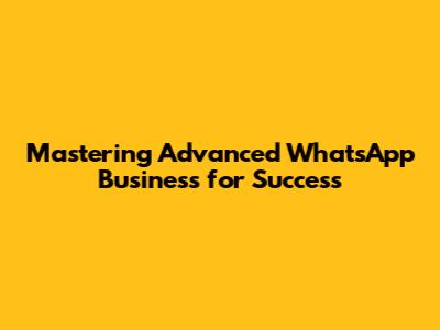 Mastering Advanced WhatsApp Business for Success