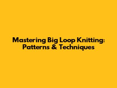 Mastering Big Loop Knitting: Patterns & Techniques