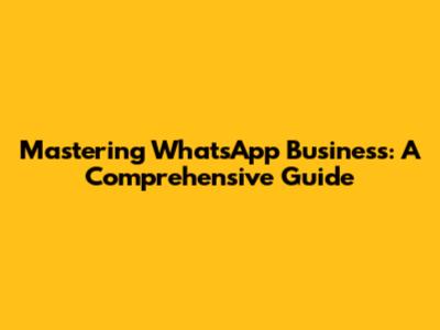 Mastering WhatsApp Business: A Comprehensive Guide