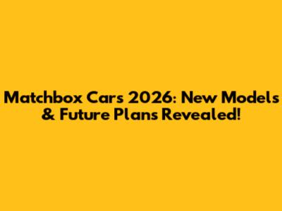 Matchbox Cars 2026: New Models & Future Plans Revealed!
