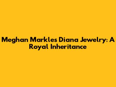 Meghan Markle's Diana Jewelry: A Royal Inheritance