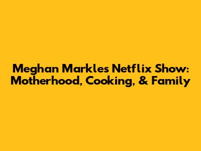 Meghan Markle's Netflix Show: Motherhood, Cooking, & Family