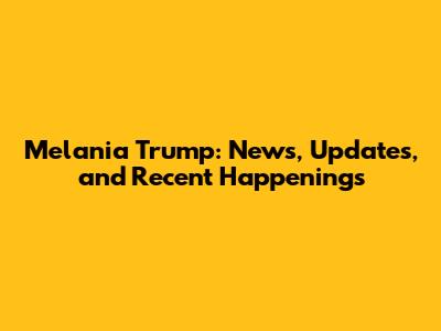 Melania Trump: News, Updates, and Recent Happenings