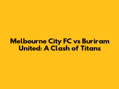 Melbourne City FC vs Buriram United: A Clash of Titans