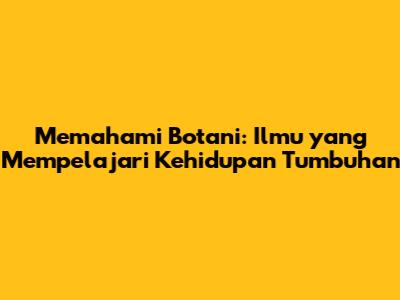 Memahami Botani: Ilmu yang Mempelajari Kehidupan Tumbuhan
