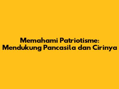 Memahami Patriotisme: Mendukung Pancasila dan Cirinya