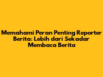 Memahami Peran Penting Reporter Berita: Lebih dari Sekadar Membaca Berita