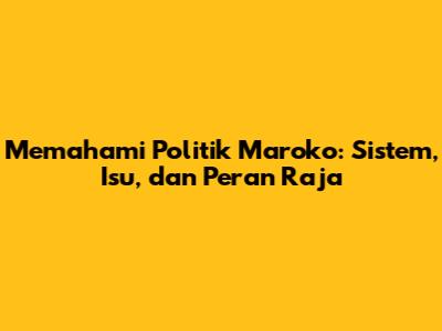 Memahami Politik Maroko: Sistem, Isu, dan Peran Raja