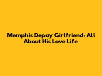 Memphis Depay Girlfriend: All About His Love Life