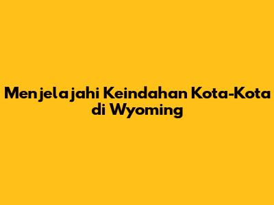 Menjelajahi Keindahan Kota-Kota di Wyoming