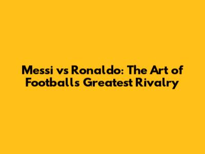 Messi vs Ronaldo: The Art of Football's Greatest Rivalry