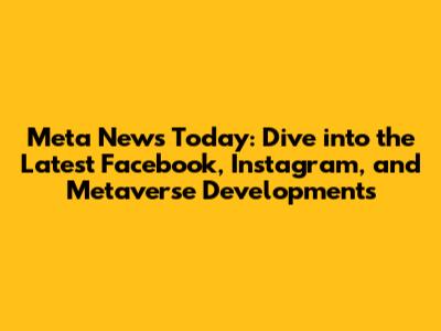 Meta News Today: Dive into the Latest Facebook, Instagram, and Metaverse Developments
