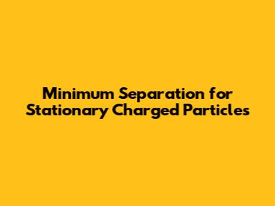 Minimum Separation for Stationary Charged Particles