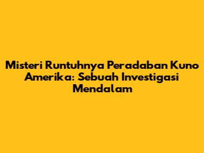 Misteri Runtuhnya Peradaban Kuno Amerika: Sebuah Investigasi Mendalam