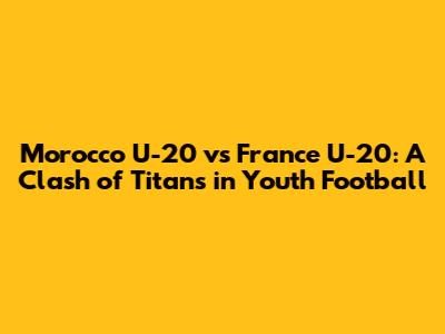 Morocco U-20 vs France U-20: A Clash of Titans in Youth Football